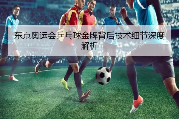 东京奥运会乒乓球金牌背后技术细节深度解析